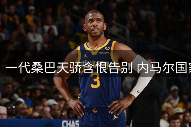 一代桑巴天骄含恨告别 内马尔国家队退役引爆足坛震荡