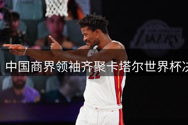 中国商界领袖齐聚卡塔尔世界杯决赛现场引发关注