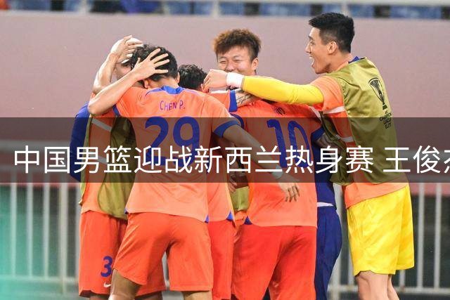 中国男篮迎战新西兰热身赛 王俊杰状态成关键看点