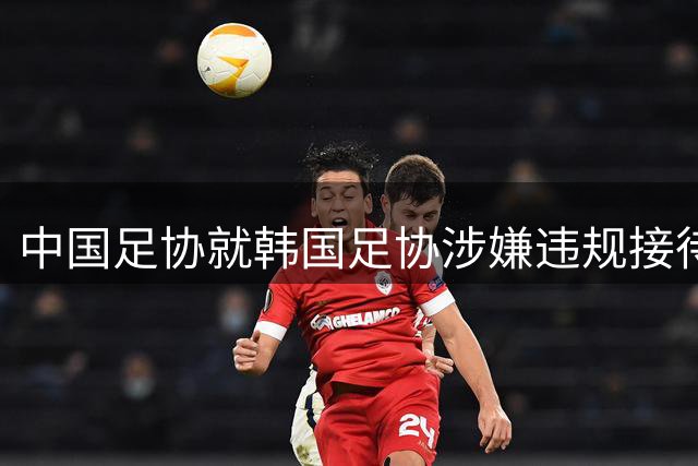 中国足协就韩国足协涉嫌违规接待事件启动专项调查