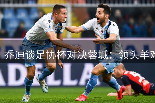 乔迪谈足协杯对决蓉城：领头羊难啃 但胜利滋味更甜美