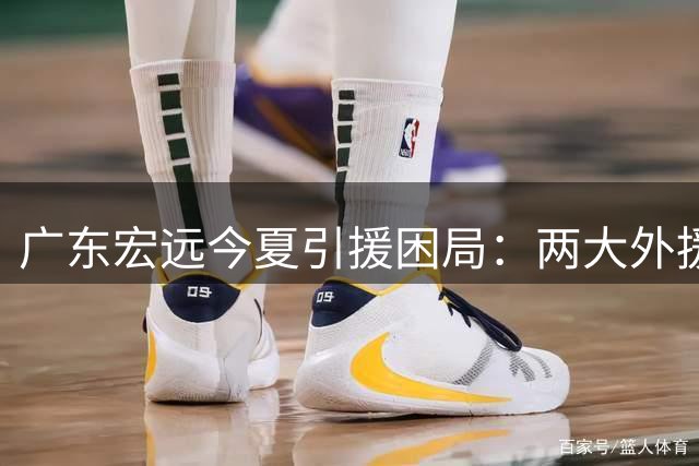 广东宏远今夏引援困局：两大外援遭挖角 易建联或任双职回归