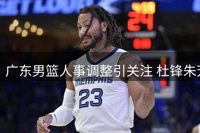 广东男篮人事调整引关注 杜锋朱芳雨转岗内情曝光