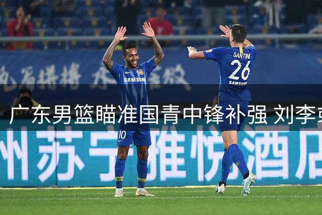 广东男篮瞄准国青中锋补强 刘李或成宏远内线新选择