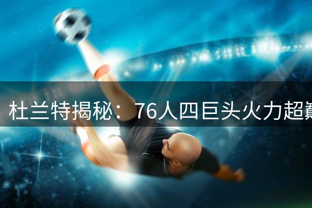 杜兰特揭秘：76人四巨头火力超巅峰勇士 詹姆斯领衔争冠新时代