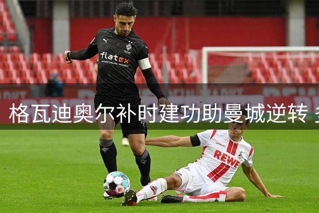 格瓦迪奥尔补时建功助曼城逆转 多项数据亮眼