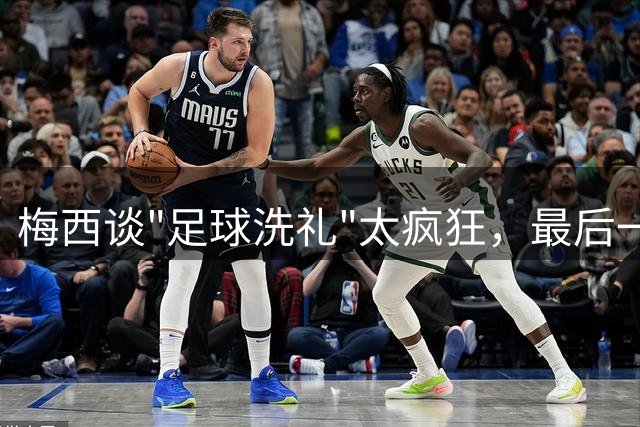梅西谈"足球洗礼"太疯狂，最后一舞冲击马拉多纳未完成夙愿