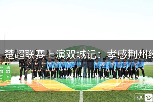 楚超联赛上演双城记：孝感荆州绿茵场演绎两千年风华较量