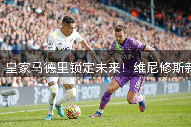 皇家马德里锁定未来！维尼修斯新约延至2032
