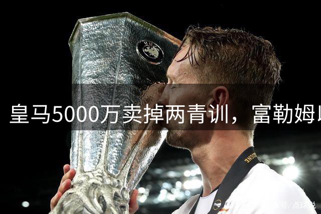 皇马5000万卖掉两青训，富勒姆以为捡宝？30%二次分成条款让皇马立于不败之地