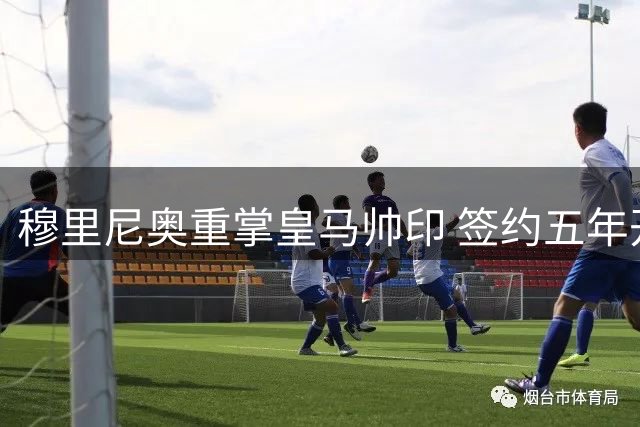 穆里尼奥重掌皇马帅印 签约五年开启新征程