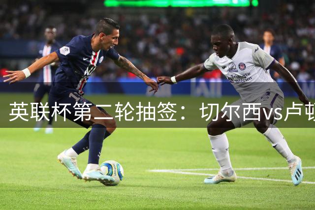 英联杯第二轮抽签：切尔西vs卢顿，热刺vs查尔顿