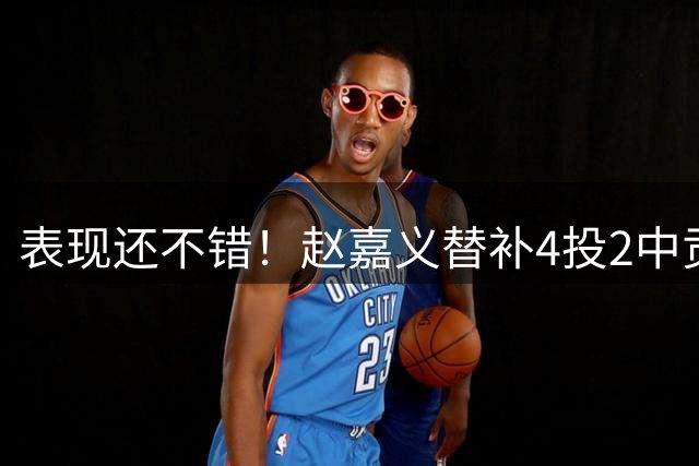 表现还不错！赵嘉义替补4投2中贡献6分3板 罚球2罚全中
