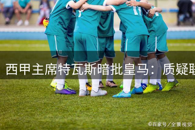 西甲主席特瓦斯暗批皇马：质疑联赛运营实为竞技失利找借口