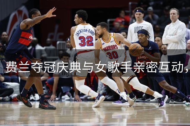 费兰夺冠庆典与女歌手亲密互动，世界杯期间已与女友分手