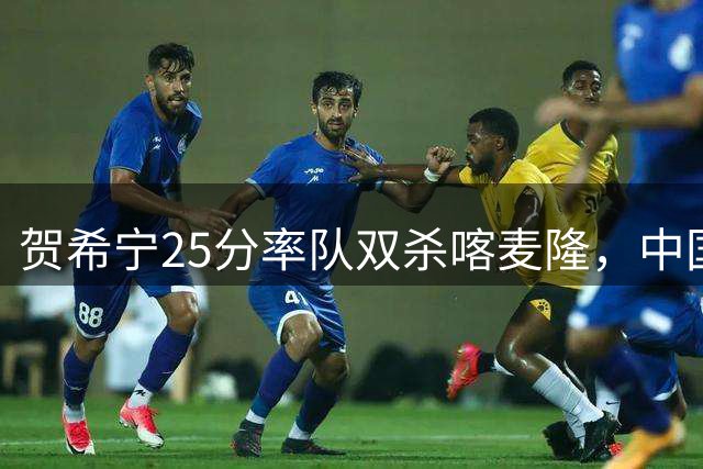 贺希宁25分率队双杀喀麦隆，中国男篮暴露内线短板