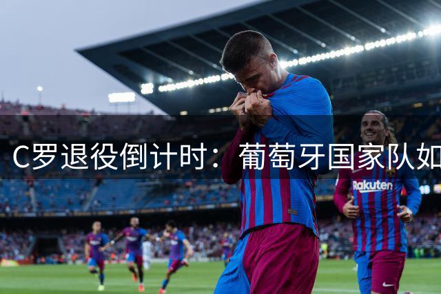 C罗退役倒计时：葡萄牙国家队如何应对"后CR7时代"的商业真空？