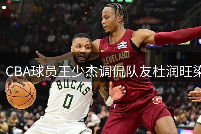 CBA球员王少杰调侃队友杜润旺染发 幽默互动引网友热议